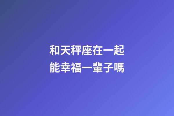 和天秤座在一起能幸福一輩子嗎-第1張-星座運勢-玄機派
