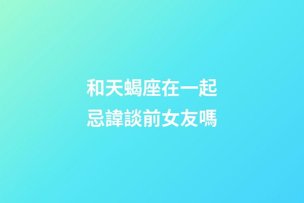 和天蝎座在一起忌諱談前女友嗎-第1張-星座運勢-玄機派