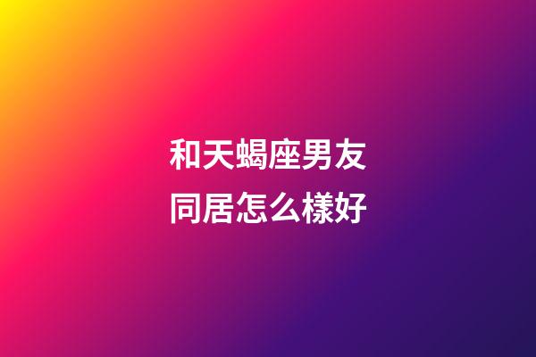 和天蝎座男友同居怎么樣好-第1張-星座運勢-玄機派