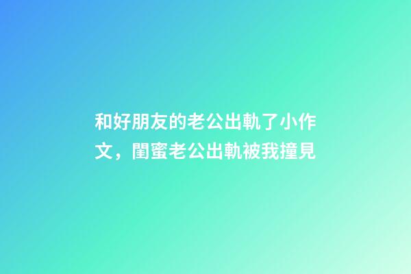 和好朋友的老公出軌了小作文，閨蜜老公出軌被我撞見-第1張-觀點-玄機派