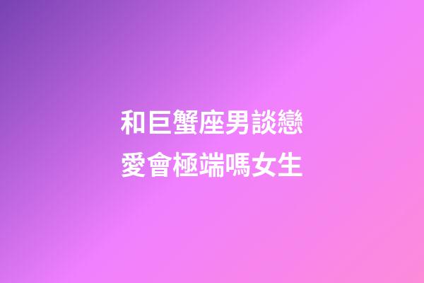 和巨蟹座男談戀愛會極端嗎女生-第1張-星座運勢-玄機派