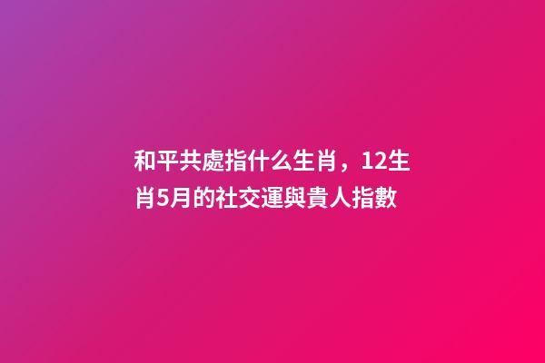 和平共處指什么生肖，12生肖5月的社交運與貴人指數-第1張-觀點-玄機派