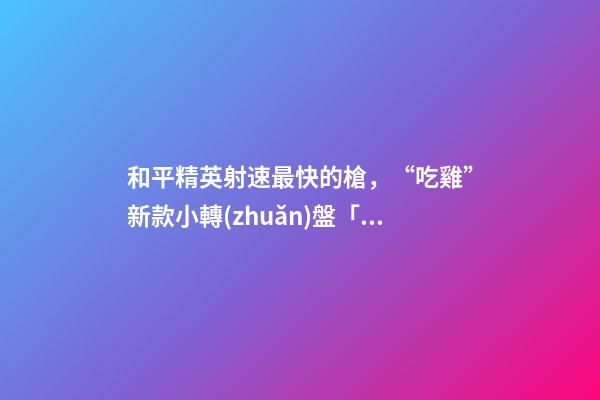 和平精英射速最快的槍，“吃雞”新款小轉(zhuǎn)盤「閃光銀龍」匯總!有飛行器-第1張-觀點(diǎn)-玄機(jī)派