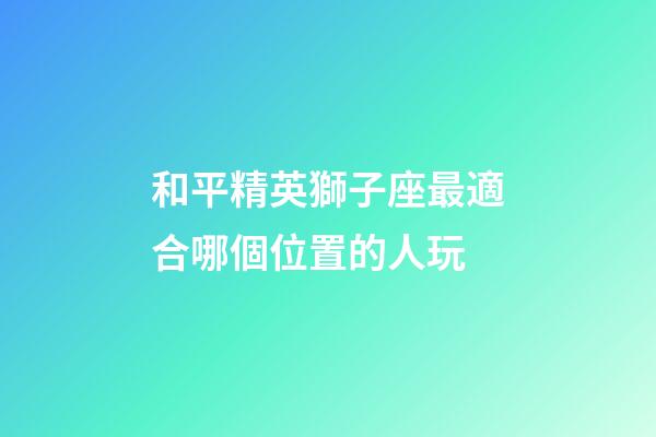 和平精英獅子座最適合哪個位置的人玩-第1張-星座運勢-玄機派
