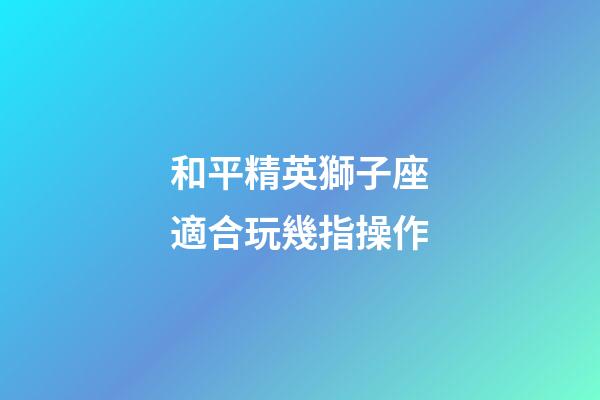 和平精英獅子座適合玩幾指操作-第1張-星座運勢-玄機派