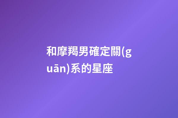 和摩羯男確定關(guān)系的星座-第1張-星座運勢-玄機派