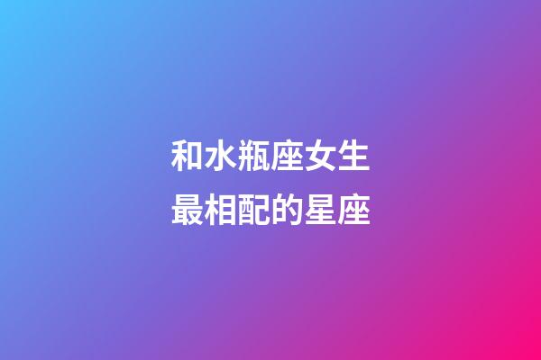 和水瓶座女生最相配的星座-第1張-星座運(yùn)勢-玄機(jī)派