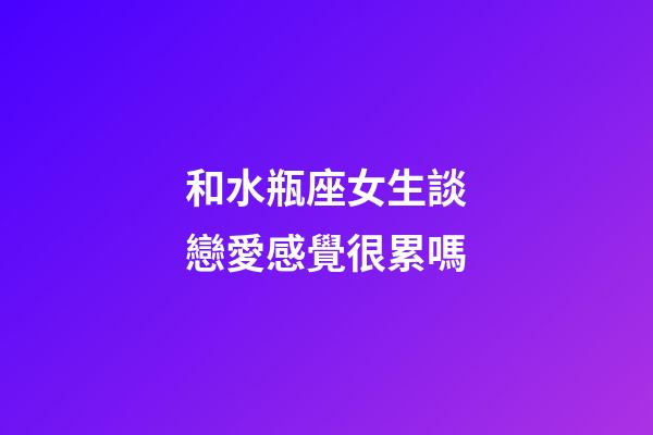和水瓶座女生談戀愛感覺很累嗎-第1張-星座運勢-玄機派