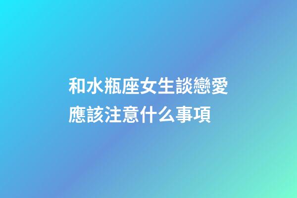 和水瓶座女生談戀愛應該注意什么事項-第1張-星座運勢-玄機派