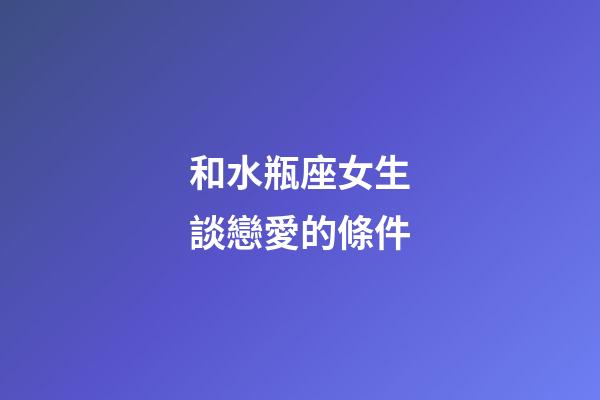 和水瓶座女生談戀愛的條件-第1張-星座運勢-玄機派