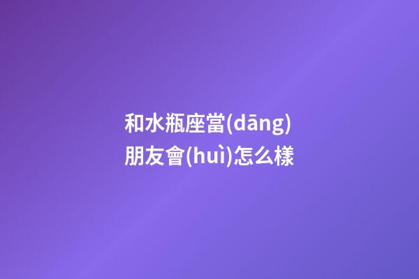 和水瓶座當(dāng)朋友會(huì)怎么樣-第1張-星座運(yùn)勢(shì)-玄機(jī)派