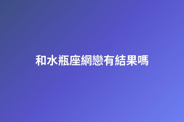 和水瓶座網戀有結果嗎-第1張-星座運勢-玄機派