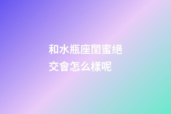 和水瓶座閨蜜絕交會怎么樣呢-第1張-星座運勢-玄機派