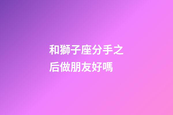 和獅子座分手之后做朋友好嗎-第1張-星座運勢-玄機派