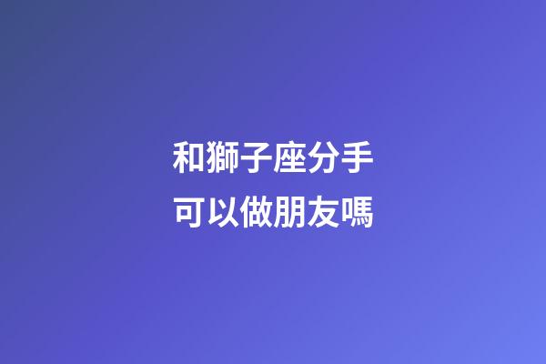 和獅子座分手可以做朋友嗎-第1張-星座運勢-玄機派