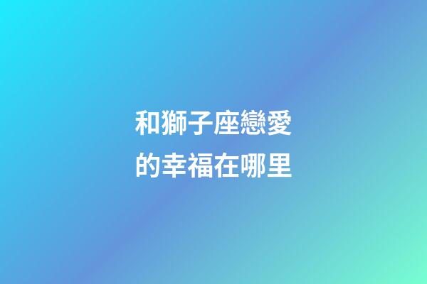 和獅子座戀愛的幸福在哪里-第1張-星座運勢-玄機派
