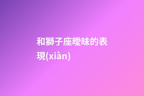 和獅子座曖昧的表現(xiàn)-第1張-星座運(yùn)勢(shì)-玄機(jī)派