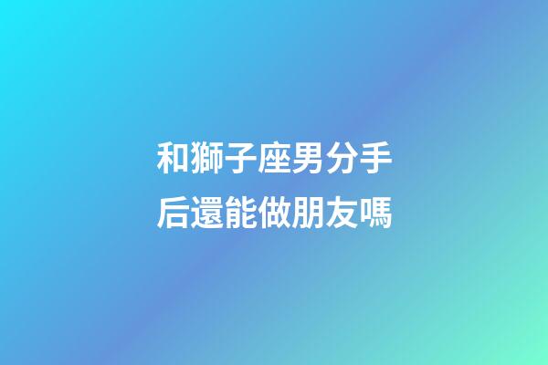 和獅子座男分手后還能做朋友嗎-第1張-星座運勢-玄機派