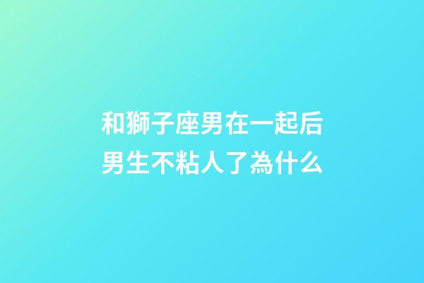 和獅子座男在一起后男生不粘人了為什么-第1張-星座運勢-玄機派