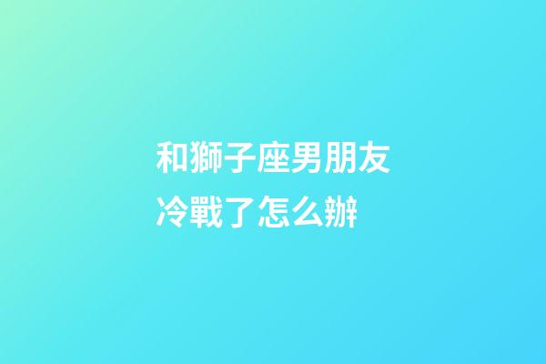 和獅子座男朋友冷戰了怎么辦-第1張-星座運勢-玄機派