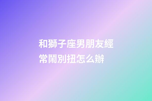 和獅子座男朋友經常鬧別扭怎么辦-第1張-星座運勢-玄機派