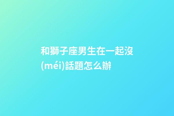 和獅子座男生在一起沒(méi)話題怎么辦-第1張-星座運(yùn)勢(shì)-玄機(jī)派