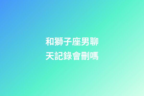 和獅子座男聊天記錄會刪嗎-第1張-星座運勢-玄機派