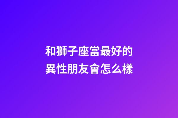 和獅子座當最好的異性朋友會怎么樣-第1張-星座運勢-玄機派