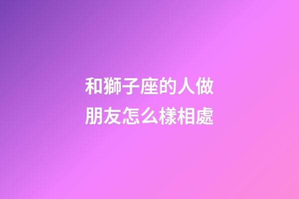 和獅子座的人做朋友怎么樣相處-第1張-星座運(yùn)勢(shì)-玄機(jī)派