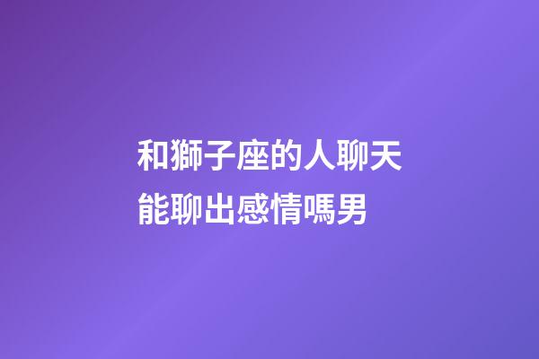 和獅子座的人聊天能聊出感情嗎男-第1張-星座運勢-玄機派
