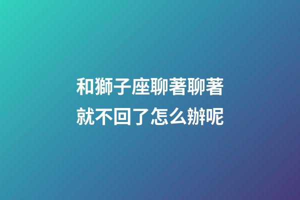 和獅子座聊著聊著就不回了怎么辦呢-第1張-星座運勢-玄機派