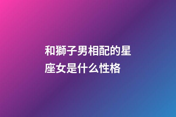 和獅子男相配的星座女是什么性格-第1張-星座運勢-玄機派