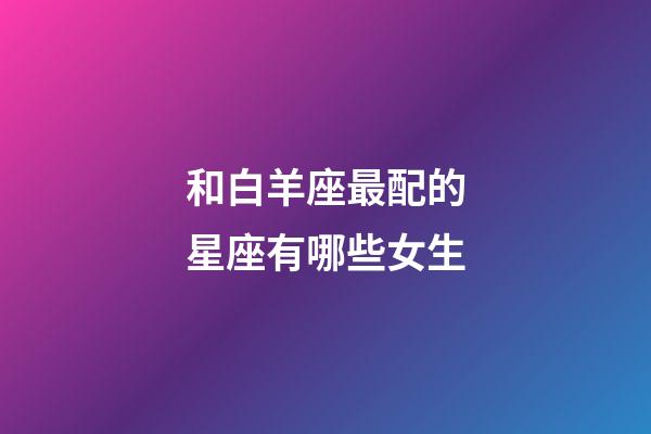 和白羊座最配的星座有哪些女生-第1張-星座運勢-玄機(jī)派
