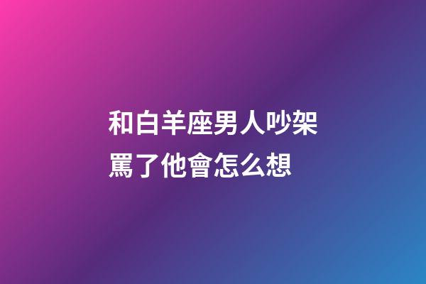 和白羊座男人吵架罵了他會怎么想-第1張-星座運勢-玄機派