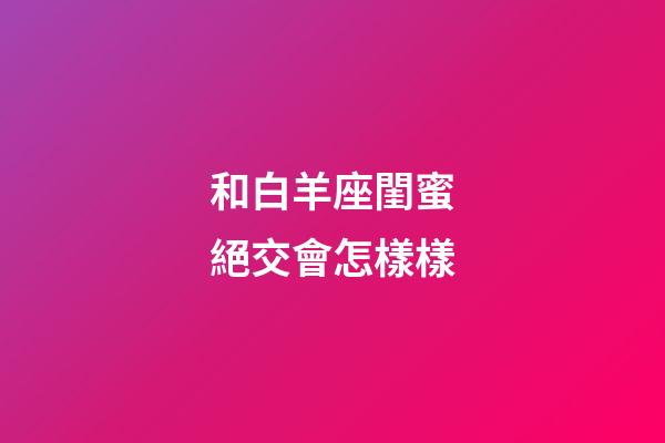 和白羊座閨蜜絕交會怎樣樣-第1張-星座運勢-玄機派