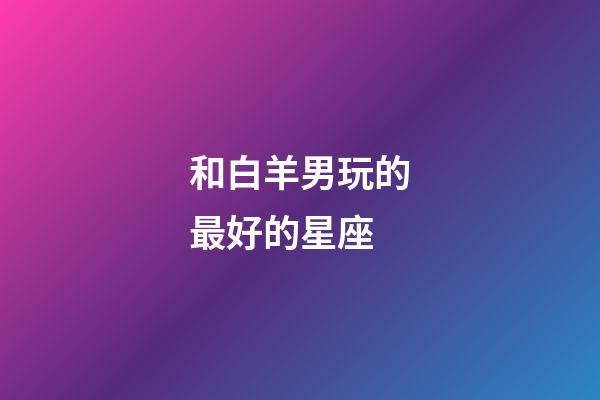 和白羊男玩的最好的星座-第1張-星座運(yùn)勢(shì)-玄機(jī)派