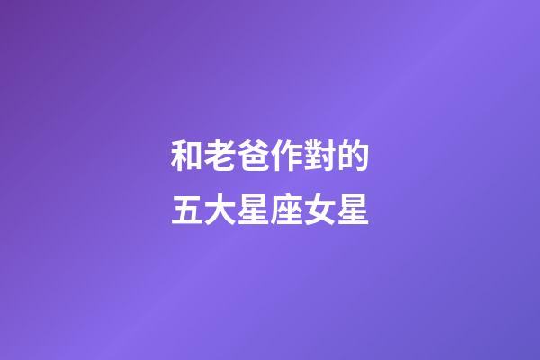 和老爸作對的五大星座女星-第1張-星座運勢-玄機派