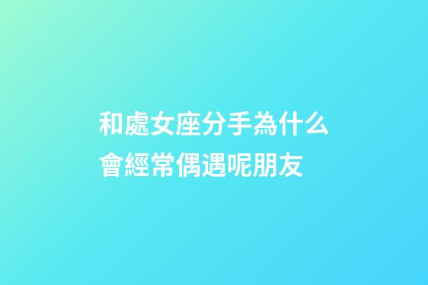 和處女座分手為什么會經常偶遇呢朋友-第1張-星座運勢-玄機派