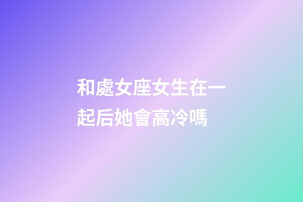 和處女座女生在一起后她會高冷嗎-第1張-星座運(yùn)勢-玄機(jī)派