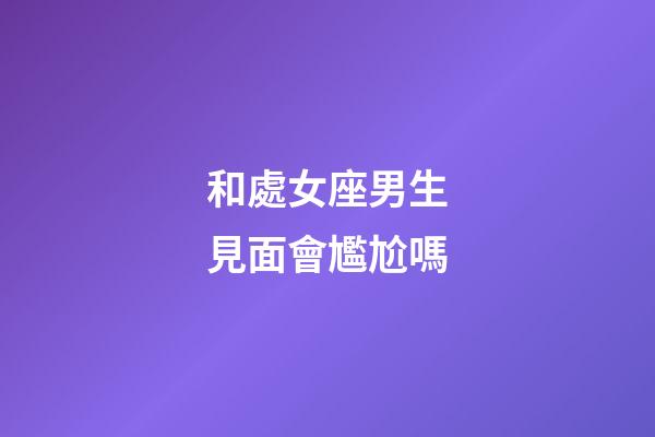和處女座男生見面會尷尬嗎-第1張-星座運勢-玄機派