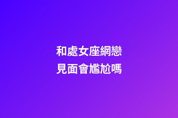 和處女座網戀見面會尷尬嗎-第1張-星座運勢-玄機派