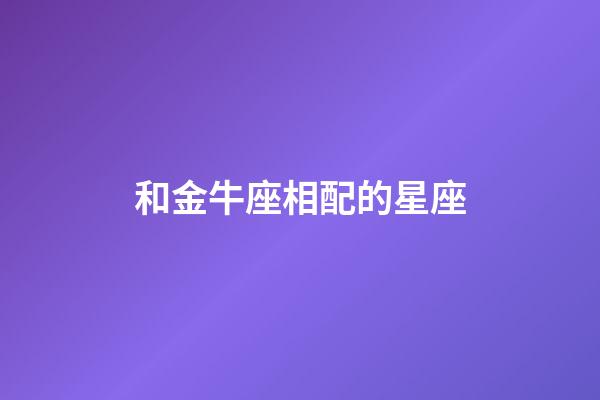 和金牛座相配的星座（金牛座最配對的星座）-第1張-星座運勢-玄機派