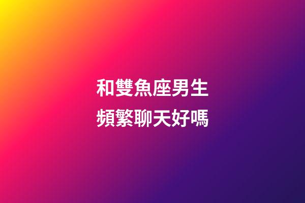 和雙魚座男生頻繁聊天好嗎-第1張-星座運勢-玄機派
