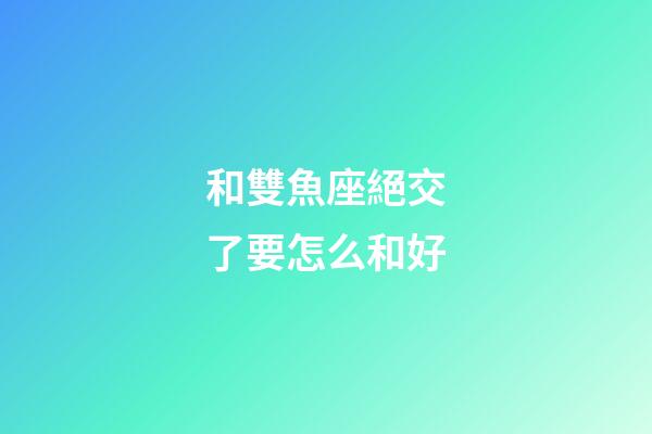 和雙魚座絕交了要怎么和好-第1張-星座運勢-玄機派