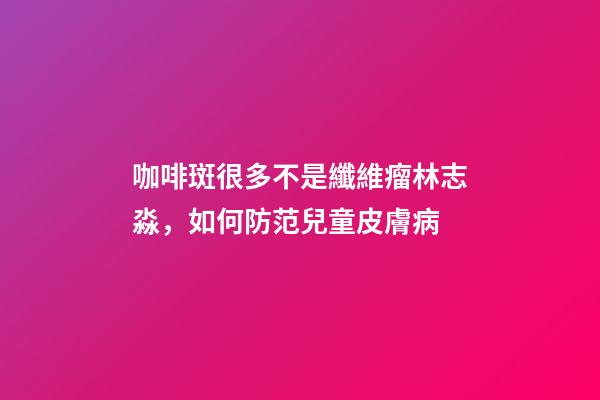 咖啡斑很多不是纖維瘤林志淼，如何防范兒童皮膚病-第1張-觀點(diǎn)-玄機(jī)派