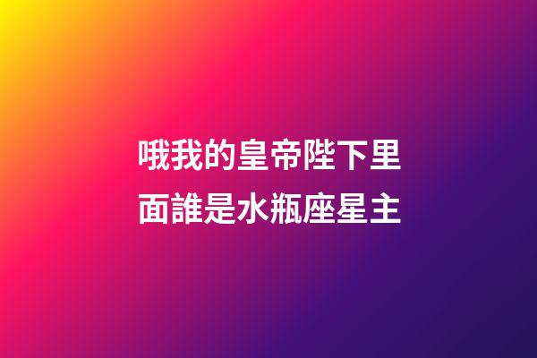 哦我的皇帝陛下里面誰是水瓶座星主-第1張-星座運勢-玄機派