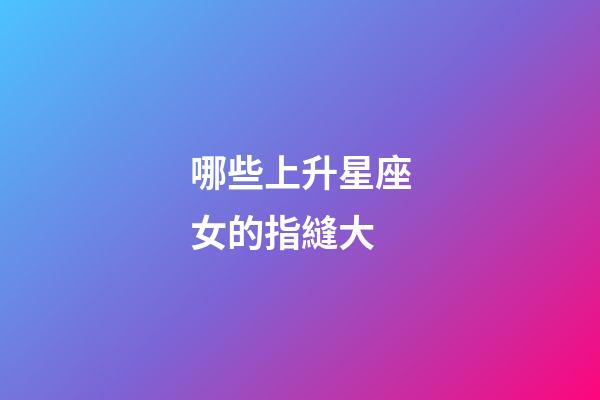 哪些上升星座女的指縫大-第1張-星座運勢-玄機派