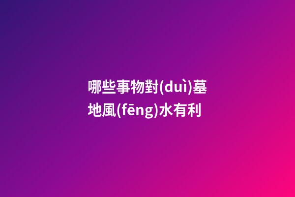 哪些事物對(duì)墓地風(fēng)水有利