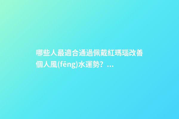 哪些人最適合通過佩戴紅瑪瑙改善個人風(fēng)水運勢？（什么人適合佩戴紅瑪瑙）