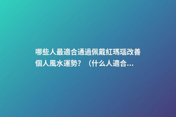 哪些人最適合通過佩戴紅瑪瑙改善個人風水運勢？（什么人適合佩戴紅瑪瑙）